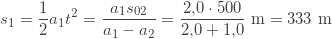 \displaystyle s_1=\frac{1}{2}a_1t^2=\frac{a_1s_{02}}{a_1-a_2}=\frac{2{,}0\cdot500}{2{,}0+1{,}0}\text{ m}=333\text{ m}