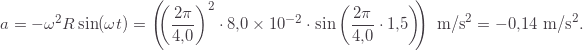 \[a=-\omega^2 R\sin(\omega t)=\left(\!\!\left(\frac{2\pi}{4{,}0}\right)^2\cdot8{,}0\times10^{-2}\cdot\sin\left(\frac{2\pi}{4{,}0}\cdot1{,}5\right)\!\!\right)\text{ m/s}^2=-0{,}14\text{ m/s}^2.\]