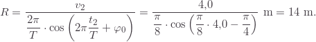 \[ R=\frac{v_2}{\displaystyle \frac{2\pi}{T}\cdot\cos\left(2\pi\frac{t_2}{T}+\varphi_0\right)}=\frac{4{,}0}{\displaystyle \frac{\pi}{8}\cdot\cos\left(\frac{\pi}{8}\cdot4{,}0-\frac{\pi}{4}\right)}\text{ m}=14\text{ m}. \]